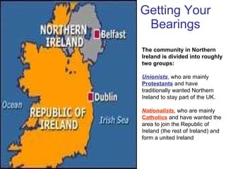 Getting Your Bearings The community in Northern Ireland is divided into roughly two groups:  Unionists , who are mainly  Protestants  and have traditionally wanted Northern Ireland to stay part of the UK.  Nationalists , who are mainly  Catholics  and have wanted the area to join the Republic of Ireland (the rest of Ireland) and form a united Ireland  