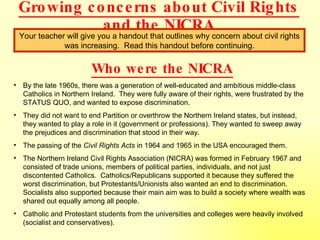 Growing concerns about Civil Rights and the NICRA Your teacher will give you a handout that outlines why concern about civil rights was increasing.  Read this handout before continuing. Who were the NICRA By the late 1960s, there was a generation of well-educated and ambitious middle-class Catholics in Northern Ireland.  They were fully aware of their rights, were frustrated by the STATUS QUO, and wanted to expose discrimination. They did not want to end Partition or overthrow the Northern Ireland states, but instead, they wanted to play a role in it (government or professions). They wanted to sweep away the prejudices and discrimination that stood in their way. The passing of the  Civil Rights Acts  in 1964 and 1965 in the USA encouraged them. The Northern Ireland Civil Rights Association (NICRA) was formed in February 1967 and consisted of trade unions, members of political parties, individuals, and not just discontented Catholics.  Catholics/Republicans supported it because they suffered the worst discrimination, but Protestants/Unionists also wanted an end to discrimination.  Socialists also supported because their main aim was to build a society where wealth was shared out equally among all people. Catholic and Protestant students from the universities and colleges were heavily involved (socialist and conservatives). 