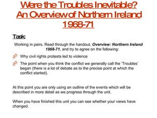 Were the Troubles Inevitable? An Overview of Northern Ireland 1968-71 Task: Working in pairs. Read through the handout,  Overview: Northern Ireland 1968-71 , and try to agree on the following: Why civil rights protests led to violence The point when you think the conflict we generally call the ‘Troubles’ began (there is a lot of debate as to the precise point at which the conflict started). At this point you are only using an outline of the events which will be described in more detail as we progress through the unit. When you have finished this unit you can see whether your views have changed. 