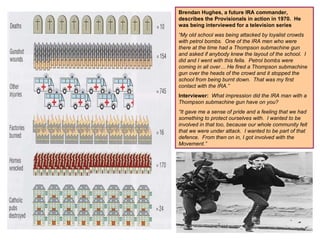 Brendan Hughes, a future IRA commander, describes the Provisionals in action in 1970.  He was being interviewed for a television series “ My old school was being attacked by loyalist crowds with petrol bombs.  One of the IRA men who were there at the time had a Thompson submachine gun and asked if anybody knew the layout of the school.  I did and I went with this fella.  Petrol bombs were coming in all over… He fired a Thompson submachine gun over the heads of the crowd and it stopped the school from being burnt down.  That was my first contact with the IRA.” Interviewer:   What impression did the IRA man with a Thompson submachine gun have on you? “ It gave me a sense of pride and a feeling that we had something to protect ourselves with.  I wanted to be involved in that too, because our whole community felt that we were under attack.  I wanted to be part of that defence.  From then on in, I got involved with the Movement.” 