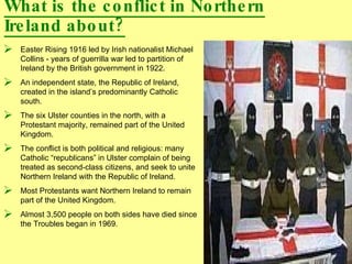 What is the conflict in Northern Ireland about? Easter Rising 1916 led by Irish nationalist Michael Collins - years of guerrilla war led to partition of Ireland by the British government in 1922. An independent state, the Republic of Ireland, created in the island’s predominantly Catholic south. The six Ulster counties in the north, with a Protestant majority, remained part of the United Kingdom.  The conflict is both political and religious: many Catholic “republicans” in Ulster complain of being treated as second-class citizens, and seek to unite Northern Ireland with the Republic of Ireland. Most Protestants want Northern Ireland to remain part of the United Kingdom.  Almost 3,500 people on both sides have died since the Troubles began in 1969. 