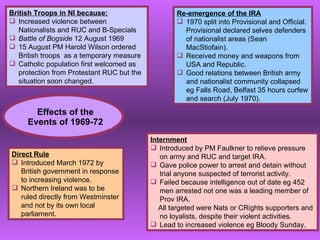 Effects of the Events of 1969-72 British Troops in NI because: Increased violence between Nationalists and RUC and B-Specials Battle of Bogside  12 August 1969 15 August PM Harold Wilson ordered British troops  as a temporary measure Catholic population first welcomed as protection from Protestant RUC but the situation soon changed. Re-emergence of the IRA 1970 split into Provisional and Official.  Provisional declared selves defenders of nationalist areas (Sean MacStiofain).  Received money and weapons from USA and Republic. Good relations between British army and nationalist community collapsed eg Falls Road, Belfast 35 hours curfew and search (July 1970). Internment Introduced by PM Faulkner to relieve pressure on army and RUC and target IRA. Gave police power to arrest and detain without trial anyone suspected of terrorist activity. Failed because intelligence out of date eg 452 men arrested not one was a leading member of Prov IRA.  All targeted were Nats or CRights supporters and no loyalists, despite their violent activities. Lead to increased violence eg Bloody Sunday. Direct Rule Introduced March 1972 by British government in response to increasing violence. Northern Ireland was to be ruled directly from Westminster and not by its own local parliament. 