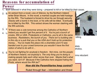 Reasons for accumulation of Power Both believed in what they were doing – prepared to kill or be killed for their cause. Both had political parties: IRA – Sinn Fein (by 1980s) Loyalists – Progressive Unionist Party (by 1990s) But most people still supported the democratic parties eg Catholics – SDLP; Protestants – UUP. Internment which led to incidents such as Bloody Sunday Loyalist Paramilitaries (UDA, UDF, UFF) Reacted to IRA initially but by late 70s and early 80s responded by killing Catholics. By 1990s vicious cycle: IRA threat and continued violence lead to support of Loyalists Loyalist attacks reinforced role of IRA as defenders of Catholics. Economic Factors By 1970s NI in economic trouble (businesses wrecked by bombs; firms reluctant to set up factories or offices) and continued well into 80/90s. Therefore the young became easy targets for recruitment. How did the Paramilitaries keep control? Ruled through fear – intimidation and threat An extract from a novel,  Lies of Silence , by the Northern Ireland writer Brian Moore.  In the novel, a married couple are held hostage by the IRA.  The husband is forced to drive his car through security checks with a bomb in the boot, or his wife will be killed.  Eventually he is killed by the IRA.  This extract shows the woman clashing with the IRA activists. “ If there was a vote tomorrow among the Catholics of Northern Ireland you wouldn’t get five percent of it.  You’re just a bunch of crooks, IRA or UDA, Protestants or Catholics, you’re all in the same business.  Racketeers, the bunch of you.  There isn’t a building site in this city or a pub that you or the UDA don’t hold up for protection money… You’ve made this place into a shambles and if it was handed over to your crowd tomorrow you wouldn’t have the first notion of what to do with it… You’re not fighting for anybody’s freedom.  Not mine, not the people of Northern Ireland, not anybody’s. The only thing you’re doing is making people hate each other worse than ever.  Maybe that’s what you want, isn’t it?  Because if the Catholics here stopped hating the Prods, where would the IRA be?” 