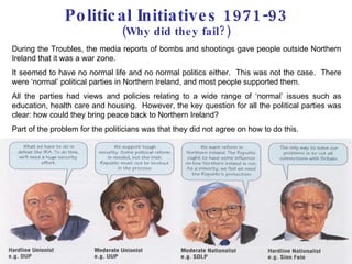 Political Initiatives 1971-93 (Why did they fail?) During the Troubles, the media reports of bombs and shootings gave people outside Northern Ireland that it was a war zone.  It seemed to have no normal life and no normal politics either.  This was not the case.  There were ‘normal’ political parties in Northern Ireland, and most people supported them.  All the parties had views and policies relating to a wide range of ‘normal’ issues such as education, health care and housing.  However, the key question for all the political parties was clear: how could they bring peace back to Northern Ireland? Part of the problem for the politicians was that they did not agree on how to do this. 