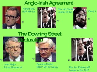 Anglo-Irish Agreement  Harold McCusker UUP MP for Upper Bann Rev Ian Paisley MP Leader of the DUP John Major Prime Minister of United Kingdom Seamus Mallon SDLP MP for Newry and Armagh Rev Ian Paisley MP Leader of the DUP The Downing Street Declaration Gerry Adams MP       