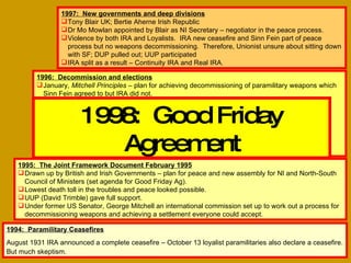 1994:  Paramilitary Ceasefires August 1931 IRA announced a complete ceasefire – October 13 loyalist paramilitaries also declare a ceasefire. But much skeptism.   1995:  The Joint Framework Document February 1995 Drawn up by British and Irish Governments – plan for peace and new assembly for NI and North-South Council of Ministers (set agenda for Good Friday Ag). Lowest death toll in the troubles and peace looked possible. UUP (David Trimble) gave full support. Under former US Senator, George Mitchell an international commission set up to work out a process for decommissioning weapons and achieving a settlement everyone could accept.  1996:  Decommission and elections January,  Mitchell Principles  – plan for achieving decommissioning of paramilitary weapons which Sinn Fein agreed to but IRA did not. PM John Major demanded NI elections to see the support paramilitaries had – seen as delay in peace process. Violence breaks out – IRA huge bomb in London’s Docklands February; Manchester in June. Loyalist ceasefire held.  Elections took place to the Northern Ireland Forum without violent incidents. Forum was a sounding board body to work out all the issues which would have to be tackled in the peace process.  1997:  New governments and deep divisions Tony Blair UK; Bertie Aherne Irish Republic Dr Mo Mowlan appointed by Blair as NI Secretary – negotiator in the peace process. Violence by both IRA and Loyalists.  IRA new ceasefire and Sinn Fein part of peace process but no weapons decommissioning.  Therefore, Unionist unsure about sitting down with SF; DUP pulled out; UUP participated IRA split as a result – Continuity IRA and Real IRA. 1998:  Good Friday Agreement 