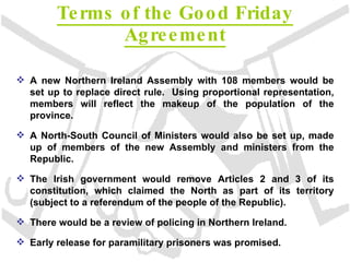 Terms of the Good Friday Agreement A new Northern Ireland Assembly with 108 members would be set up to replace direct rule.  Using proportional representation, members will reflect the makeup of the population of the province. A North-South Council of Ministers would also be set up, made up of members of the new Assembly and ministers from the Republic. The Irish government would remove Articles 2 and 3 of its constitution, which claimed the North as part of its territory (subject to a referendum of the people of the Republic). There would be a review of policing in Northern Ireland. Early release for paramilitary prisoners was promised. 