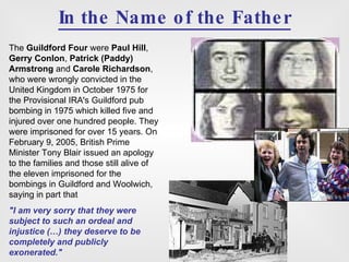 In the Name of the Father The  Guildford Four  were  Paul Hill ,  Gerry Conlon ,  Patrick (Paddy) Armstrong  and  Carole Richardson , who were wrongly convicted in the United Kingdom in October 1975 for the Provisional IRA's Guildford pub bombing in 1975 which killed five and injured over one hundred people. They were imprisoned for over 15 years. On February 9, 2005, British Prime Minister Tony Blair issued an apology to the families and those still alive of the eleven imprisoned for the bombings in Guildford and Woolwich, saying in part that  "I am very sorry that they were subject to such an ordeal and injustice (…) they deserve to be completely and publicly exonerated." 