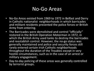 No-Go Areas
• No-Go Areas existed from 1969 to 1972 in Belfast and Derry
in Catholic nationalist neighborhoods in which barricades
and militant residents prevented the police forces or British
Army from entering.
• The Barricades were demolished and control “officially”
restored in the British Operation Motorman in 1972, in
which the British Army used tanks to destroy the barricades
and reestablish control. However, the no-go status was
generally maintained and police and security forces still
rarely entered certain Irish Catholic neighborhoods
throughout the duration of the Troubles except in very
hostile circumstances, such as in the case of an arrest or
military engagement.
• Day-to-day policing of these areas was generally controlled
by terrorist groups.
 