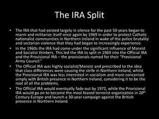The IRA Split
• The IRA that had existed largely in silence for the past 50 years began to
rearm and militarize itself once again by 1969 in order to protect Catholic
nationalist communities in Northern Ireland in wake of the police brutality
and sectarian violence that they had began to increasingly experience.
• In the 1960s the IRA had come under the significant influence of Marxist
and Socialist thinkers. This led the IRA to split in 1969 into the Official IRA
and the Provisional IRA – the provisionals named for their “Provisional
Army Council.”
• The Official IRA was highly socialist/Marxist and prescribed to the idea
that class differences were causing the strife in Northern Ireland, whilst
the Provisional IRA was less interested in socialism and more concerned
simply with British presence in Northern Ireland, considering it to be the
root of all the problems.
• The Official IRA would eventually fade out by 1972, while the Provisional
IRA would go on to become the most feared terrorist organization in 20th
Century Europe and launch a 30-year campaign against the British
presence in Northern Ireland.
 