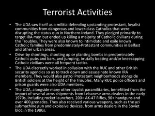 Terrorist Activities
• The UDA saw itself as a militia defending upstanding protestant, loyalist
communities from dangerous and lower-class Catholics that were
disrupting the status quo in Northern Ireland. They pledged primarily to
target IRA men but ended up killing a majority of Catholic civilians during
the Troubles. They were also known to intimidate and exile known
Catholic families from predominately-Protestant communities in Belfast
and other urban areas.
• Drive-by shootings, shooting up or planting bombs in predominately-
Catholic pubs and bars, and jumping, brutally beating and/or kneecapping
Catholic civilians were all frequent tactics.
• The UDA discreetly worked in collusion with the RUC and other British
security agencies so as to track down and assassinate known IRA
members. They would also patrol Protestant neighborhoods alongside
British soldiers at the height of the Troubles. Many RUC police officers and
prison guards were also UDA members.
• The UDA, alongside many other loyalist paramilitaries, benefitted from the
import of several arms shipments from Lebanese arms dealers in the early
1970s, including rocket launchers, 200+ AK-47 Rifles, 90+ handguns and
over 400 grenades. They also received various weapons, such as the uzi
submachine gun and explosive devices, from arms dealers in the Soviet
bloc in the 1980s.
 