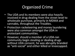 Organized Crime
• The UDA and its members were also heavily
involved in drug dealing from the street level to
wholesale purchase, primarily in MDMA and
cannabis, throughout the Troubles.
• Protection racketeering and money laundering
were also common amongst the UDA in
protestant communities.
• However, should a member of a UDA-ran
community begin stealing or dealing drugs
without UDA consent, he was abruptly branded
as “anti-social” and either killed or kneecapped.
 