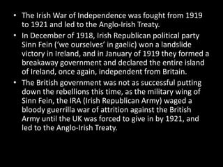 • The Irish War of Independence was fought from 1919
to 1921 and led to the Anglo-Irish Treaty.
• In December of 1918, Irish Republican political party
Sinn Fein (‘we ourselves’ in gaelic) won a landslide
victory in Ireland, and in January of 1919 they formed a
breakaway government and declared the entire island
of Ireland, once again, independent from Britain.
• The British government was not as successful putting
down the rebellions this time, as the military wing of
Sinn Fein, the IRA (Irish Republican Army) waged a
bloody guerrilla war of attrition against the British
Army until the UK was forced to give in by 1921, and
led to the Anglo-Irish Treaty.
 