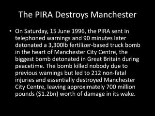 The PIRA Destroys Manchester
• On Saturday, 15 June 1996, the PIRA sent in
telephoned warnings and 90 minutes later
detonated a 3,300lb fertilizer-based truck bomb
in the heart of Manchester City Centre, the
biggest bomb detonated in Great Britain during
peacetime. The bomb killed nobody due to
previous warnings but led to 212 non-fatal
injuries and essentially destroyed Manchester
City Centre, leaving approximately 700 million
pounds ($1.2bn) worth of damage in its wake.
 