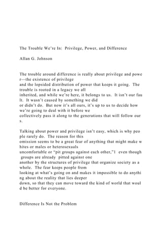 The Trouble We’re In: Privilege, Power, and Difference
Allan G. Johnson
The trouble around difference is really about privilege and powe
r—the existence of privilege
and the lopsided distribution of power that keeps it going. The
trouble is rooted in a legacy we all
inherited, and while we’re here, it belongs to us. It isn’t our fau
lt. It wasn’t caused by something we did
or didn’t do. But now it’s all ours, it’s up to us to decide how
we’re going to deal with it before we
collectively pass it along to the generations that will follow our
s.
Talking about power and privilege isn’t easy, which is why peo
ple rarely do. The reason for this
omission seems to be a great fear of anything that might make w
hites or males or heterosexuals
uncomfortable or “pit groups against each other,”1 even though
groups are already pitted against one
another by the structures of privilege that organize society as a
whole. The fear keeps people from
looking at what’s going on and makes it impossible to do anythi
ng about the reality that lies deeper
down, so that they can move toward the kind of world that woul
d be better for everyone.
Difference Is Not the Problem
 