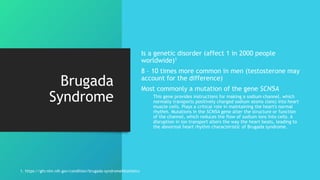 Brugada
Syndrome
Is a genetic disorder (affect 1 in 2000 people
worldwide)1
8 – 10 times more common in men (testosterone may
account for the difference)
Most commonly a mutation of the gene SCN5A
This gene provides instructions for making a sodium channel, which
normally transports positively charged sodium atoms (ions) into heart
muscle cells. Plays a critical role in maintaining the heart's normal
rhythm. Mutations in the SCN5A gene alter the structure or function
of the channel, which reduces the flow of sodium ions into cells. A
disruption in ion transport alters the way the heart beats, leading to
the abnormal heart rhythm characteristic of Brugada syndrome.
1. https://ghr.nlm.nih.gov/condition/brugada-syndrome#statistics
 