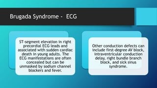 Brugada Syndrome - ECG
ST-segment elevation in right
precordial ECG leads and
associated with sudden cardiac
death in young adults. The
ECG manifestations are often
concealed but can be
unmasked by sodium channel
blockers and fever.
Other conduction defects can
include first-degree AV block,
intraventricular conduction
delay, right bundle branch
block, and sick sinus
syndrome.
 