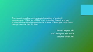 The current guideline-recommended paradigm of acute MI
management (“STEMI vs. NSTEMI”) is irreversibly flawed, and has
prevented meaningful progress in the science of emergent reperfusion
therapy over the past 25 years
Pendell Meyers, MD
Scott Weingart, MD, FCCM
Stephen Smith, MD
 