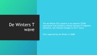 De Winters T
wave
The de Winter ECG pattern is an anterior STEMI
equivalent that presents without obvious ST segment
elevation, but instead changes to the T wave.
First reported by de Winter in 2008.
 