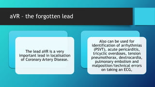 aVR – the forgotten lead
The lead aVR is a very
important lead in localisation
of Coronary Artery Disease.
Also can be used for
identification of arrhythmias
(PSVT), acute pericarditis,
tricyclic overdoses, tension
pneumothorax, dextrocardia,
pulmonary embolism and
malposition/technical errors
on taking an ECG,
 