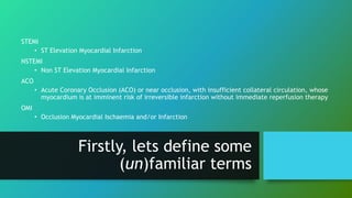 STEMI
• ST Elevation Myocardial Infarction
NSTEMI
• Non ST Elevation Myocardial Infarction
ACO
• Acute Coronary Occlusion (ACO) or near occlusion, with insufficient collateral circulation, whose
myocardium is at imminent risk of irreversible infarction without immediate reperfusion therapy
OMI
• Occlusion Myocardial Ischaemia and/or Infarction
Firstly, lets define some
(un)familiar terms
 