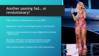 Another passing fad… or
revolutionary?
STEMI - Became a fashionable term in early 2000’s
Replaced the ‘q wave’ terminology (Q-wave vs. Non-Q-wave)
Ambulance service guidelines introduce STEMI infarct protocols
≈ 2010 onwards
Becoming a ‘KPI focus’ for healthcare systems as society
recognises the expense of treatment costs in survivors1
Push to shorten needle to balloon times within paramedicine.
 