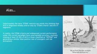 Alas…
Unfortunately the term "STEMI" restricts our minds into thinking that
ACO is diagnosed reliably and/or only by "STEMI criteria" and the ST
segments.
In reality, the STEMI criteria and widespread current performance
under the current paradigm have unacceptable accuracy, routinely
missing at least 25-30% of ACO in those classified as “NSTEMI” and
generating a similar false positive rate of emergent cath lab
activations.
 