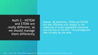 Myth 2 – NSTEMI
and STEMI are
really different, so
we should manage
them differently
Answer: By definition, STEMI and NSTEMI
are only different with respect to the
reflection of acute myocardial ischaemia
and necrosis on the ECG. The pathogenesis
may actually be the same.
Bode, C., & Zirlik, A. (2007). STEMI and NSTEMI: the dangerous brothers. European heart journal, 28(12), 1403-1404. doi:10.1093/eurheartj/ehm159
 
