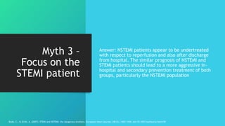 Myth 3 –
Focus on the
STEMI patient
Answer: NSTEMI patients appear to be undertreated
with respect to reperfusion and also after discharge
from hospital. The similar prognosis of NSTEMI and
STEMI patients should lead to a more aggressive in-
hospital and secondary prevention treatment of both
groups, particularly the NSTEMI population
Bode, C., & Zirlik, A. (2007). STEMI and NSTEMI: the dangerous brothers. European heart journal, 28(12), 1403-1404. doi:10.1093/eurheartj/ehm159
 