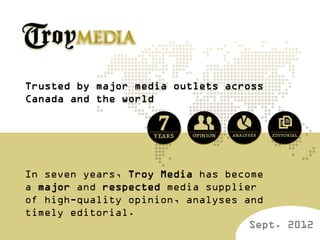 Trusted by major media outlets across
Canada and the world




In seven years, Troy Media has become
a major and respected media supplier
of high-quality opinion, analyses and
timely editorial.
                                   Sept. 2012
 