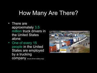 How Many Are There?
• There are
approximately 3.5
million truck drivers in
the United States
alone
• One of every 15
people in the United
States are employed
by a trucking
company (truck-driver-salary.org)
 