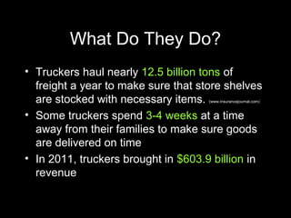What Do They Do?
• Truckers haul nearly 12.5 billion tons of
freight a year to make sure that store shelves
are stocked with necessary items. (www.insurancejournal.com)
• Some truckers spend 3-4 weeks at a time
away from their families to make sure goods
are delivered on time
• In 2011, truckers brought in $603.9 billion in
revenue
 