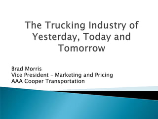 The Trucking Industry of Yesterday, Today and Tomorrow Brad Morris Vice President – Marketing and Pricing AAA Cooper Transportation 
