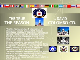 THE TRUE  OF  DAVID THE REASON  COLOMBO CD. This Site has knowledges & information  of inteligence  policial, management, millitary intelligence, agences of intelligence, organism of security, Crime Organized, Gangsters, Mafias   . Can be use to identify people, crimes, bomb attack or management strategy or intelectual works in all areas of the life,  Cinema, Magazines, Newspapers, Midle of Comunication, Tv, Politic, Businesses,Cars, Banks, Companies, Universities, Family House etc.also to create, building, or  in matter of segurity to provide them, with or withn Money. .Based on the life of a People to made turn around the world and have thousands of movies, series, program, in Hollywood and in all the entire World.(There are not schools or booksof all this is based on his life. 