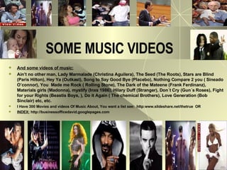 SOME MUSIC VIDEOS And some videos of music: Ain’t no other man, Lady Marmalade (Christina Aguilera), The Seed (The Roots), Stars are Blind (Paris Hilton), Hey Ya (Outkast), Song to Say Good Bye (Placebo), Nothing Compare 2 you ( Sineado O’connor), You  Made me Rock ( Rolling Stone), The Dark of the Mateene (Frank Ferdinanz), Materials girls (Madonna), mystify (Inxs 1986), Hilary Duff (Stranger), Don´t Cry (Gun´s Roses), Fight for your Rights (Beastis Boys, ), Do it Again ( The chemical Brothers), Love Generation (Bob Sinclair) etc, etc. I Have 300 Movies and videos Of Music About, You want a list see:  http:www.slideshare.net/thetrue  OR  INDEX:  http://businessofficedavid.googlepages.com  