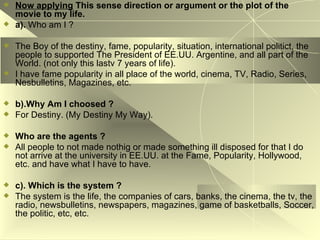 Now applying   This sense direction or argument or the plot of the movie to my life. a).  Who am I ? The Boy of the destiny, fame, popularity, situation, international politict, the people to supported The President of EE.UU. Argentine, and all part of the World. (not only this lastv 7 years of life). I have fame popularity in all place of the world, cinema, TV, Radio, Series, Nesbulletins, Magazines, etc. b).Why Am I choosed ? For Destiny. (My Destiny My Way). Who are the agents ? All people to not made nothig or made something ill disposed for that I do not arrive at the university in EE.UU. at the Fame, Popularity, Hollywood, etc. and have what I have to have. c). Which is the system ? The system is the life, the companies of cars, banks, the cinema, the tv, the radio, newsbulletins, newspapers, magazines, game of basketballs, Soccer, the politic, etc, etc. 