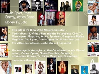 Music,Sport, Power, Energy, Action,Fame, Money,Tv, Job:   This Site is the King of the Masters, has of all .  Teach about all, of the others realities by destinity: Cine, TV, Newspapers, Magazine, Actors, Sportmen, Gangsters, Mafias, Magnates, Employers, Crime Organized, Money Wash, etc. The difference between  useful photo & not useful. Has managents strategies, Action Coordinated in join, Plan of action,  Codes: Opens, Closes,Parrallels, Secrets, in universities, Cinema, Tv, Radio, Magazines, Businesses, newpapers, Stores,  etc.   6 