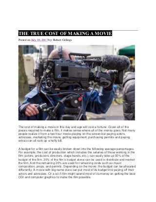 THE TRUE COST OF MAKING A MOVIE
Posted on July 10, 2017 by: Robert Gillings
The cost of making a movie in this day and age will cost a fortune. Given all of the
pieces required to make a film, it makes sense where all of the money goes. Not many
people realize it from a two hour movie playing on the screen but paying actors,
actresses, marketing the movie, getting equipment, purchasing permits and paying
extras can all rack up a hefty bill.
A budget for a film can be easily broken down into the following average percentages.
For example, the cost of production which includes the salaries of those working in the
film (actors, producers, directors, stage hands, etc.), can easily take up 50% of the
budget of the film. 30% of the film’s budget alone can be used to distribute and market
the film. And the remaining 20% are used for remaining costs such as music
composition, props, and permits. Depending on the movie, the budget can be allocated
differently. A movie with big name stars can put most of its budget into paying off their
actors and actresses. Or a sci-fi film might spend most of its money on getting the best
CGI and computer graphics to make the film possible.
 