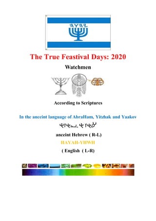 The True Feastival Days: 2020
Watchmen
According to Scriptures
In the anceint language of AbraHam, Yitzhak and Yaakov
-
anceint Hebrew ( R-L)
( English ( L-R)
 