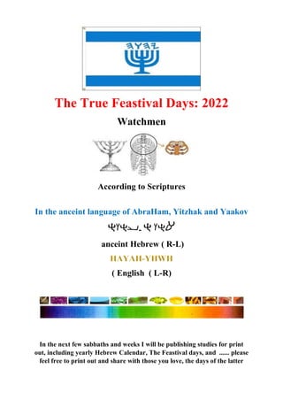 The True Feastival Days: 2022
Watchmen
According to Scriptures
In the anceint language of AbraHam, Yitzhak and Yaakov
-
anceint Hebrew ( R-L)
( English ( L-R)
In the next few sabbaths and weeks I will be publishing studies for print
out, including yearly Hebrew Calendar, The Feastival days, and ...... please
feel free to print out and share with those you love, the days of the latter
 