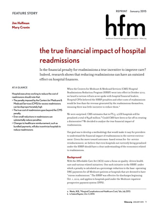 REPRINT  January 2015
healthcare financial management association hfma.org
FEATURE STORY
AT A GLANCE
Hospitalexecutivesworkingtoreducethecostof
readmissionsshouldnotethat:
>	ThepenaltyimposedbytheCentersforMedicare&
MedicaidServices(CMS)forexcessreadmissions
canbedisproportionatelyhigh
>	ThetruecostofreadmissionsgoesbeyondtheCMS
penalty
>	Evensmallreductionsinreadmissionscan
substantiallyreducepenalties
>	Changestohealthcarereimbursement,suchas
bundledpayments,willalsoincentivizehospitalsto
reducereadmissions
When the Centers for Medicare & Medicaid Services (CMS) Hospital
Readmissions Reduction Program (HRRP) went into effect in October 2012,
we heard a curious refrain as we spoke with hospital financial leaders.
Hospital CFOs believed the HRRP penalties and other costs of readmissions
would be less than the revenue generated by the readmissions themselves,
meaning there was little incentive to reduce them.a
We were surprised. CMS estimates that in FY15, 2,638 hospitals will be
penalized a total of $428 million.b
Could CMS have been so far off in creating
a disincentive? We decided to analyze the true financial impact of
readmissions.
Our goal was to develop a methodology that would make it easy for providers
to understand the financial impact of readmissions in the current environ-
ment. Given the move toward outcomes-based versus fee-for-service
reimbursement, we believe that even hospitals not currently being penalized
under the HRRP should have a clear understanding of the economics related
to readmissions.
Background
With the Affordable Care Act (ACA) came a focus on quality-driven health
care and various related initiatives. One such initiative is the HRRP, under
which a penalty is calculated as a percentage reduction to the base-operating
DRG payments for all Medicare patients at hospitals that are deemed to have
“excess readmissions.” The HRRP was effective for discharges beginning
Oct. 1, 2012, and applies to hospitals paid under the Medicare inpatient
prospective payment system (IPPS).
a.  Weeks,W.B.,“MarginalComplicationsandHealthcareCosts,”hfm,July2013.
b.  b.FederalRegister,Oct.3,2014.
thetruefinancialimpactofhospital
readmissions
Is the financial penalty for readmissions a true incentive to improve care?
Indeed, research shows that reducing readmissions can have an outsized
effect on hospital finances.
Jim Hoffman
Mary Cronin
hfma.org  January2015  1
 