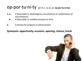 op·por·tu·ni·ty                  (pr-tn-t, -ty-)n. pl. op·por·tu·ni·ties

1. a.     A favourable or advantageous circumstance or combination of
          circumstances.
     b.   A favourable or suitable occasion or time.

2.        A chance for progress or advancement.

Synonyms: opportunity, occasion, opening, chance, break
 
