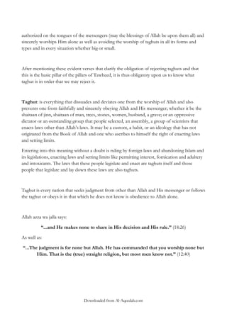authorized on the tongues of the messengers (may the blessings of Allah be upon them all) and
sincerely worships Him alone as well as avoiding the worship of taghuts in all its forms and
types and in every situation whether big or small.

After mentioning these evident verses that clarify the obligation of rejecting taghuts and that
this is the basic pillar of the pillars of Tawheed, it is thus obligatory upon us to know what
taghut is in order that we may reject it.

Taghut: is everything that dissuades and deviates one from the worship of Allah and also
prevents one from faithfully and sincerely obeying Allah and His messenger; whether it be the
shaitaan of jinn, shaitaan of man, trees, stones, women, husband, a grave; or an oppressive
dictator or an outstanding group that people selected, an assembly, a group of scientists that
enacts laws other than Allah‟s laws. It may be a custom, a habit, or an ideology that has not
originated from the Book of Allah and one who ascribes to himself the right of enacting laws
and setting limits.
Entering into this meaning without a doubt is ruling by foreign laws and abandoning Islam and
its legislations, enacting laws and setting limits like permitting interest, fornication and adultery
and intoxicants. The laws that these people legislate and enact are taghuts itself and those
people that legislate and lay down these laws are also taghuts.

Taghut is every nation that seeks judgment from other than Allah and His messenger or follows
the taghut or obeys it in that which he does not know is obedience to Allah alone.

Allah azza wa jalla says:
“...and He makes none to share in His decision and His rule.” (18:26)
As well as:
“...The judgment is for none but Allah. He has commanded that you worship none but
Him. That is the (true) straight religion, but most men know not.” (12:40)

Downloaded from Al-Aqeedah.com

 