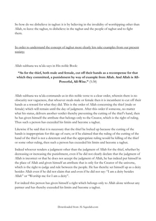 So how do we disbelieve in taghut: it is by believing in the invalidity of worshipping other than
Allah, to leave the taghut, to disbelieve in the taghut and the people of taghut and to fight
them.

In order to understand the concept of taghut more clearly lets take examples from our present
society:

Allah subhana wa ta‟ala says in His noble Book:
“As for the thief, both male and female, cut off their hands as a recompense for that
which they committed, a punishment by way of example from Allah. And Allah is AllPowerful, All-Wise.” (5:38)

Allah subhana wa ta‟ala commands us in this noble verse to a clear order, wherein there is no
obscurity nor vagueness, that whoever steals male or female then it is incumbent to cut off their
hands as a reward for what they did. This is the order of Allah concerning the thief (male or
female) which will remain until the day of judgment. After this order if someone, no matter
what his status, delivers another verdict thereby preventing the cutting of the thief‟s hand, then
he has given himself the attribute that belongs only to the Creator, which is the right of ruling.
Thus such a person has exceeded his limits and become a taghut.
Likewise if he said that it is necessary that the thief be locked up because the cutting of the
hands is inappropriate for this age of ours; or if he claimed that the ruling of the cutting of the
hand of the thief is not a deterrent and that the appropriate ruling would be killing of the thief
or some other ruling, then such a person has exceeded his limits and become a taghut.
Indeed whoever renders a judgment other than the judgment of Allah for the thief, whether by
decreasing or increasing the punishment, even if he did not clearly declare that the judgment of
Allah is incorrect or that he does not accept the judgment of Allah, he has indeed put himself in
the place of Allah and given himself an attribute that is only for the Creator of the universe,
which is the right to judge and rule between the people. He has thereby set himself up as a deity
besides Allah even if he did not claim that and even if he did not say: “I am a deity besides
Allah” or “Worship me for I am a deity‟‟.
For indeed this person has given himself a right which belongs only to Allah alone without any
partner and has thereby exceeded his limits and become a taghut.

Downloaded from Al-Aqeedah.com

 