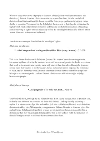 Whoever obeys these types of people or does not takfeer (call or consider someone to be a
disbeliever) them or does not takfeer those that do not takfeer them, then he has indeed
disbelieved and has invalidated his Imaan even if he fasts, prays, performs the hajj and claims
that he is a muslim. The reason for the disbelief of these people is that they did not takfeer the
taghut which Allah ordered them to takfeer and they did not fulfill the condition of rejecting
and disbelieving in taghut which is necessary before the entering into Imaan and without which
Imaan, Islam and actions are of no benefit.

Here is another example that clarifies the meaning of taghut:
Allah azza wa jalla says:
“...Allah has permitted trading and forbidden Riba (usury, interest)...” (2:275)

This verse shows that interest is forbidden (haram). If a ruler of a certain country permits
interest or legislates a law for the banks to work with interest and permits the banks to continue
their work in the country and permits trade with interest then this ruler, although he does not
openly claim that „interest is not forbidden‟, he has by his mere action opposed the command
of Allah. He has permitted what Allah has forbidden and has ascribed to himself a right that
belongs to no one except the Lord and Creator of the worlds which is the right to judge
between the people.

Allah jalla wa „alaa says:
“...the judgment is for none but Allah…” (12:40)

Therefore this ruler, although he did not clearly say: „I am a deity besides Allah‟ as Pharaoh said,
he has by this action of his exceeded his limits and claimed Lordship thereby becoming a
taghut. It is incumbent to fight him and takfeer (call him a disbeliever) him and to takfeer those
that do not takfeer him. Whoever obeys, supports and follows this ruler or does not reject him
and call him a disbeliever (takfeer him) or does not takfeer those that do not consider him a
disbeliever, then they have indeed disbelieved like him as they did not fulfill the condition of
disbelief in taghut which is necessary for the entrance into faith.

Downloaded from Al-Aqeedah.com

 
