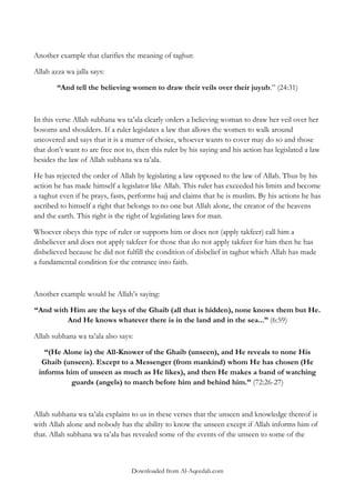 Another example that clarifies the meaning of taghut:
Allah azza wa jalla says:
“And tell the believing women to draw their veils over their juyub.” (24:31)

In this verse Allah subhana wa ta‟ala clearly orders a believing woman to draw her veil over her
bosoms and shoulders. If a ruler legislates a law that allows the women to walk around
uncovered and says that it is a matter of choice, whoever wants to cover may do so and those
that don‟t want to are free not to, then this ruler by his saying and his action has legislated a law
besides the law of Allah subhana wa ta‟ala.
He has rejected the order of Allah by legislating a law opposed to the law of Allah. Thus by his
action he has made himself a legislator like Allah. This ruler has exceeded his limits and become
a taghut even if he prays, fasts, performs hajj and claims that he is muslim. By his actions he has
ascribed to himself a right that belongs to no one but Allah alone, the creator of the heavens
and the earth. This right is the right of legislating laws for man.
Whoever obeys this type of ruler or supports him or does not (apply takfeer) call him a
disbeliever and does not apply takfeer for those that do not apply takfeer for him then he has
disbelieved because he did not fulfill the condition of disbelief in taghut which Allah has made
a fundamental condition for the entrance into faith.

Another example would be Allah‟s saying:
“And with Him are the keys of the Ghaib (all that is hidden), none knows them but He.
And He knows whatever there is in the land and in the sea...” (6:59)
Allah subhana wa ta‟ala also says:
“(He Alone is) the All-Knower of the Ghaib (unseen), and He reveals to none His
Ghaib (unseen). Except to a Messenger (from mankind) whom He has chosen (He
informs him of unseen as much as He likes), and then He makes a band of watching
guards (angels) to march before him and behind him.” (72:26-27)

Allah subhana wa ta‟ala explains to us in these verses that the unseen and knowledge thereof is
with Allah alone and nobody has the ability to know the unseen except if Allah informs him of
that. Allah subhana wa ta‟ala has revealed some of the events of the unseen to some of the

Downloaded from Al-Aqeedah.com

 