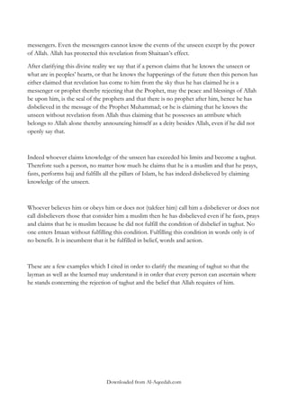 messengers. Even the messengers cannot know the events of the unseen except by the power
of Allah. Allah has protected this revelation from Shaitaan‟s effect.
After clarifying this divine reality we say that if a person claims that he knows the unseen or
what are in peoples‟ hearts, or that he knows the happenings of the future then this person has
either claimed that revelation has come to him from the sky thus he has claimed he is a
messenger or prophet thereby rejecting that the Prophet, may the peace and blessings of Allah
be upon him, is the seal of the prophets and that there is no prophet after him, hence he has
disbelieved in the message of the Prophet Muhammad; or he is claiming that he knows the
unseen without revelation from Allah thus claiming that he possesses an attribute which
belongs to Allah alone thereby announcing himself as a deity besides Allah, even if he did not
openly say that.

Indeed whoever claims knowledge of the unseen has exceeded his limits and become a taghut.
Therefore such a person, no matter how much he claims that he is a muslim and that he prays,
fasts, performs hajj and fulfills all the pillars of Islam, he has indeed disbelieved by claiming
knowledge of the unseen.

Whoever believes him or obeys him or does not (takfeer him) call him a disbeliever or does not
call disbelievers those that consider him a muslim then he has disbelieved even if he fasts, prays
and claims that he is muslim because he did not fulfill the condition of disbelief in taghut. No
one enters Imaan without fulfilling this condition. Fulfilling this condition in words only is of
no benefit. It is incumbent that it be fulfilled in belief, words and action.

These are a few examples which I cited in order to clarify the meaning of taghut so that the
layman as well as the learned may understand it in order that every person can ascertain where
he stands concerning the rejection of taghut and the belief that Allah requires of him.

Downloaded from Al-Aqeedah.com

 