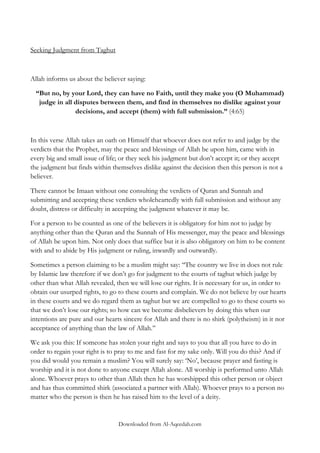 Seeking Judgment from Taghut

Allah informs us about the believer saying:
“But no, by your Lord, they can have no Faith, until they make you (O Muhammad)
judge in all disputes between them, and find in themselves no dislike against your
decisions, and accept (them) with full submission.” (4:65)

In this verse Allah takes an oath on Himself that whoever does not refer to and judge by the
verdicts that the Prophet, may the peace and blessings of Allah be upon him, came with in
every big and small issue of life; or they seek his judgment but don‟t accept it; or they accept
the judgment but finds within themselves dislike against the decision then this person is not a
believer.
There cannot be Imaan without one consulting the verdicts of Quran and Sunnah and
submitting and accepting these verdicts wholeheartedly with full submission and without any
doubt, distress or difficulty in accepting the judgment whatever it may be.
For a person to be counted as one of the believers it is obligatory for him not to judge by
anything other than the Quran and the Sunnah of His messenger, may the peace and blessings
of Allah be upon him. Not only does that suffice but it is also obligatory on him to be content
with and to abide by His judgment or ruling, inwardly and outwardly.
Sometimes a person claiming to be a muslim might say: „„The country we live in does not rule
by Islamic law therefore if we don‟t go for judgment to the courts of taghut which judge by
other than what Allah revealed, then we will lose our rights. It is necessary for us, in order to
obtain our usurped rights, to go to these courts and complain. We do not believe by our hearts
in these courts and we do regard them as taghut but we are compelled to go to these courts so
that we don‟t lose our rights; so how can we become disbelievers by doing this when our
intentions are pure and our hearts sincere for Allah and there is no shirk (polytheism) in it nor
acceptance of anything than the law of Allah.‟‟
We ask you this: If someone has stolen your right and says to you that all you have to do in
order to regain your right is to pray to me and fast for my sake only. Will you do this? And if
you did would you remain a muslim? You will surely say: „No‟, because prayer and fasting is
worship and it is not done to anyone except Allah alone. All worship is performed unto Allah
alone. Whoever prays to other than Allah then he has worshipped this other person or object
and has thus committed shirk (associated a partner with Allah). Whoever prays to a person no
matter who the person is then he has raised him to the level of a deity.

Downloaded from Al-Aqeedah.com

 