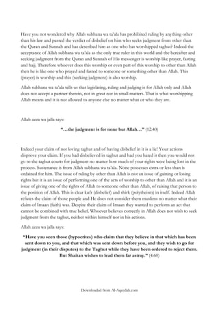 Have you not wondered why Allah subhana wa ta‟ala has prohibited ruling by anything other
than his law and passed the verdict of disbelief on him who seeks judgment from other than
the Quran and Sunnah and has described him as one who has worshipped taghut? Indeed the
acceptance of Allah subhana wa ta‟ala as the only true ruler in this world and the hereafter and
seeking judgment from the Quran and Sunnah of His messenger is worship like prayer, fasting
and hajj. Therefore whoever does this worship or even part of this worship to other than Allah
then he is like one who prayed and fasted to someone or something other than Allah. This
(prayer) is worship and this (seeking judgment) is also worship.
Allah subhana wa ta‟ala tells us that legislating, ruling and judging is for Allah only and Allah
does not accept a partner therein, not in great nor in small matters. That is what worshipping
Allah means and it is not allowed to anyone else no matter what or who they are.

Allah azza wa jalla says:
“…the judgment is for none but Allah…” (12:40)

Indeed your claim of not loving taghut and of having disbelief in it is a lie! Your actions
disprove your claim. If you had disbelieved in taghut and had you hated it then you would not
go to the taghut courts for judgment no matter how much of your rights were being lost in the
process. Sustenance is from Allah subhana wa ta‟ala. None possesses extra or less than is
ordained for him. The issue of ruling by other than Allah is not an issue of gaining or losing
rights but it is an issue of performing one of the acts of worship to other than Allah and it is an
issue of giving one of the rights of Allah to someone other than Allah, of raising that person to
the position of Allah. This is clear kufr (disbelief) and shirk (polytheism) in itself. Indeed Allah
refutes the claim of those people and He does not consider them muslims no matter what their
claim of Imaan (faith) was. Despite their claim of Imaan they wanted to perform an act that
cannot be combined with true belief. Whoever believes correctly in Allah does not wish to seek
judgment from the taghut, neither within himself nor in his actions.
Allah azza wa jalla says:
“Have you seen those (hypocrites) who claim that they believe in that which has been
sent down to you, and that which was sent down before you, and they wish to go for
judgment (in their disputes) to the Taghut while they have been ordered to reject them.
But Shaitan wishes to lead them far astray.” (4:60)

Downloaded from Al-Aqeedah.com

 