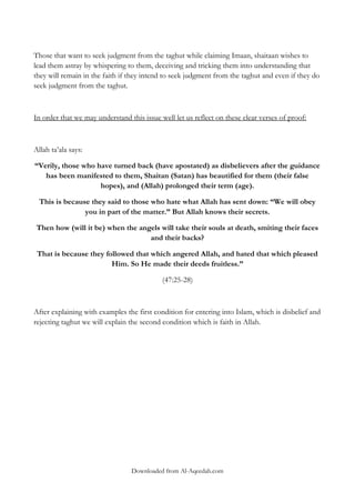 Those that want to seek judgment from the taghut while claiming Imaan, shaitaan wishes to
lead them astray by whispering to them, deceiving and tricking them into understanding that
they will remain in the faith if they intend to seek judgment from the taghut and even if they do
seek judgment from the taghut.

In order that we may understand this issue well let us reflect on these clear verses of proof:

Allah ta‟ala says:
“Verily, those who have turned back (have apostated) as disbelievers after the guidance
has been manifested to them, Shaitan (Satan) has beautified for them (their false
hopes), and (Allah) prolonged their term (age).
This is because they said to those who hate what Allah has sent down: “We will obey
you in part of the matter.” But Allah knows their secrets.
Then how (will it be) when the angels will take their souls at death, smiting their faces
and their backs?
That is because they followed that which angered Allah, and hated that which pleased
Him. So He made their deeds fruitless.”
(47:25-28)

After explaining with examples the first condition for entering into Islam, which is disbelief and
rejecting taghut we will explain the second condition which is faith in Allah.

Downloaded from Al-Aqeedah.com

 